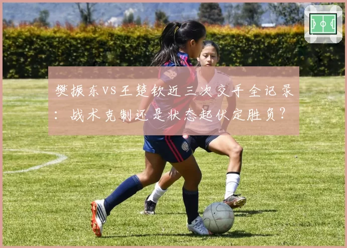 樊振东vs王楚钦近三次交手全记录：战术克制还是状态起伏定胜负？