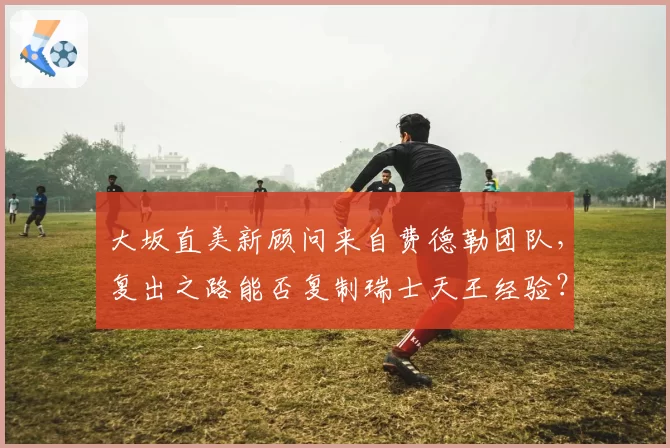 大坂直美新顾问来自费德勒团队,复出之路能否复制瑞士天王经验?