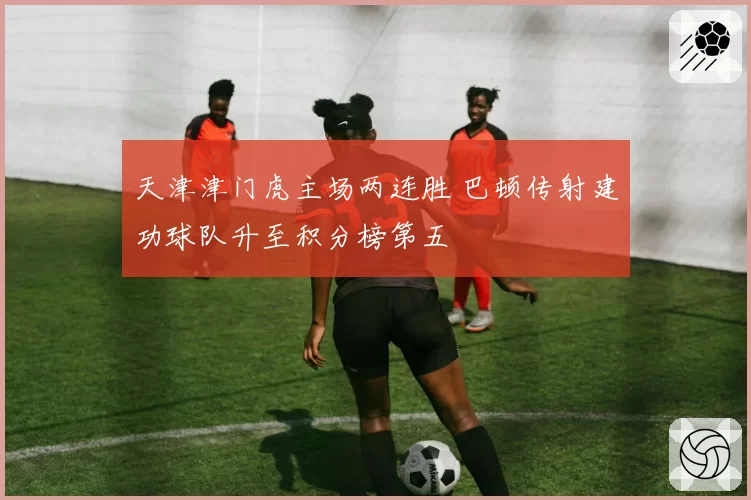 天津津门虎主场两连胜 巴顿传射建功球队升至积分榜第五
