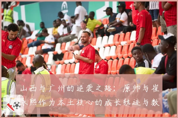 山西与广州的逆袭之路：原帅与崔永熙作为本土核心的成长轨迹与数据对比