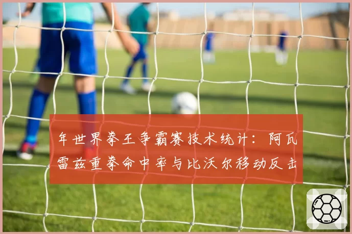 年世界拳王争霸赛技术统计：阿瓦雷兹重拳命中率与比沃尔移动反击数据对比