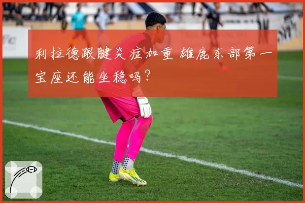 利拉德跟腱炎症加重 雄鹿东部第一宝座还能坐稳吗?