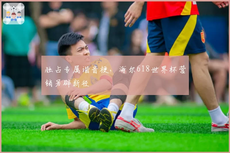 独占专属谐音梗,海尔618世界杯营销另辟新径