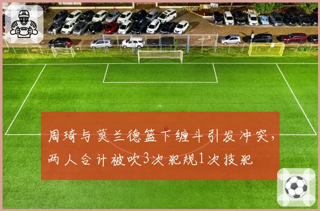周琦与莫兰德篮下缠斗引发冲突,两人合计被吹3次犯规1次技犯