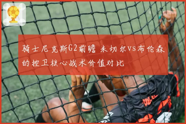 骑士尼克斯G2前瞻 米切尔vs布伦森的控卫核心战术价值对比