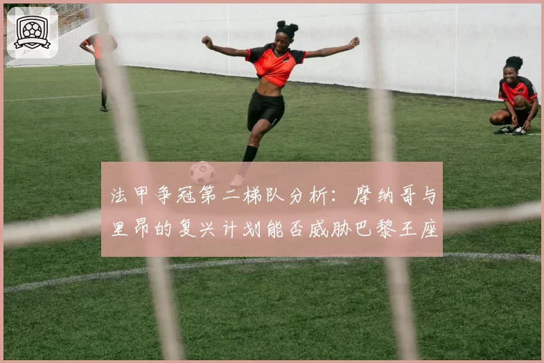 法甲争冠第二梯队分析：摩纳哥与里昂的复兴计划能否威胁巴黎王座？
