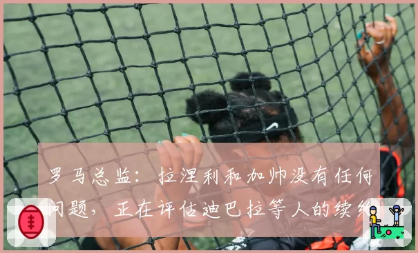 罗马总监：拉涅利和加帅没有任何问题，正在评估迪巴拉等人的续约