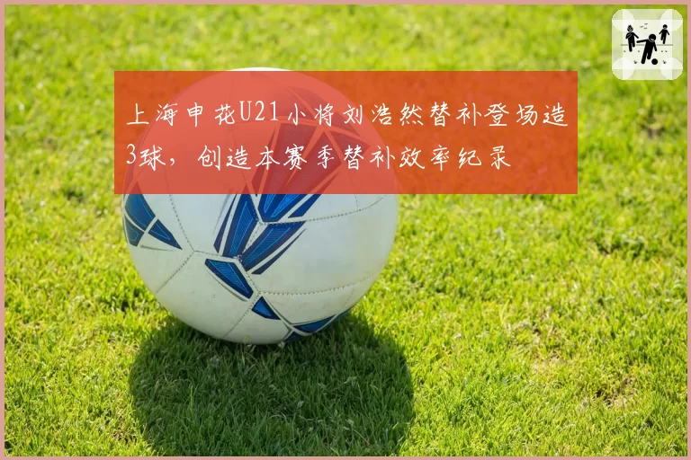 上海申花U21小将刘浩然替补登场造3球，创造本赛季替补效率纪录
