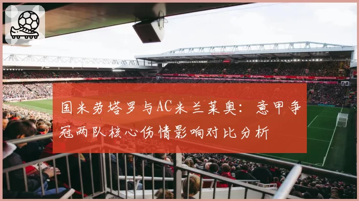 国米劳塔罗与AC米兰莱奥：意甲争冠两队核心伤情影响对比分析