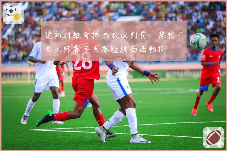 德约科维奇摔拍抗议判罚,蒙特卡洛大师赛半决赛险胜西西帕斯