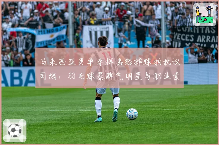 马来西亚男单李梓嘉怒摔球拍抗议司线,羽毛球暴脾气明星与职业素养争议