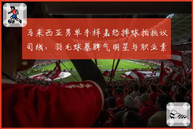 马来西亚男单李梓嘉怒摔球拍抗议司线,羽毛球暴脾气明星与职业素养争议