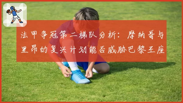 法甲争冠第二梯队分析：摩纳哥与里昂的复兴计划能否威胁巴黎王座？
