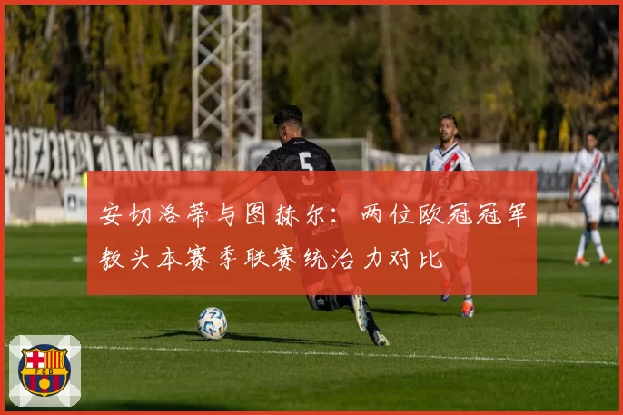 安切洛蒂与图赫尔:两位欧冠冠军教头本赛季联赛统治力对比