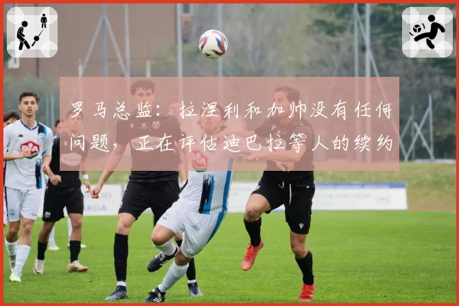罗马总监：拉涅利和加帅没有任何问题，正在评估迪巴拉等人的续约