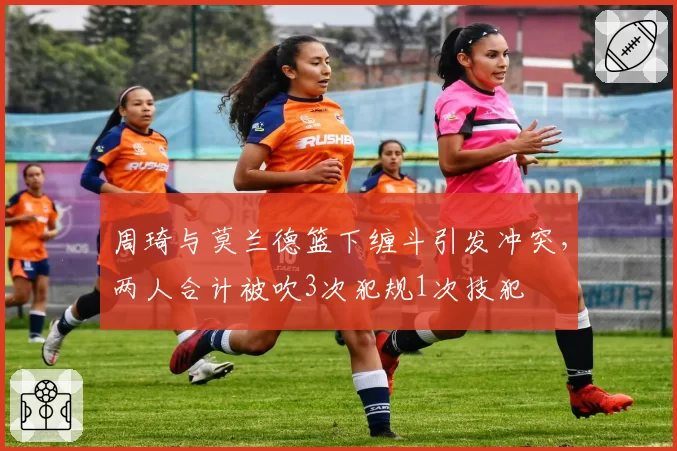 周琦与莫兰德篮下缠斗引发冲突,两人合计被吹3次犯规1次技犯