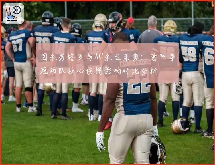 国米劳塔罗与AC米兰莱奥：意甲争冠两队核心伤情影响对比分析
