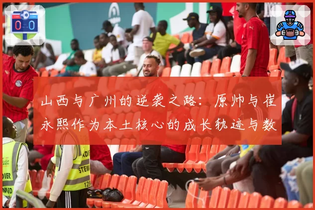 山西与广州的逆袭之路：原帅与崔永熙作为本土核心的成长轨迹与数据对比
