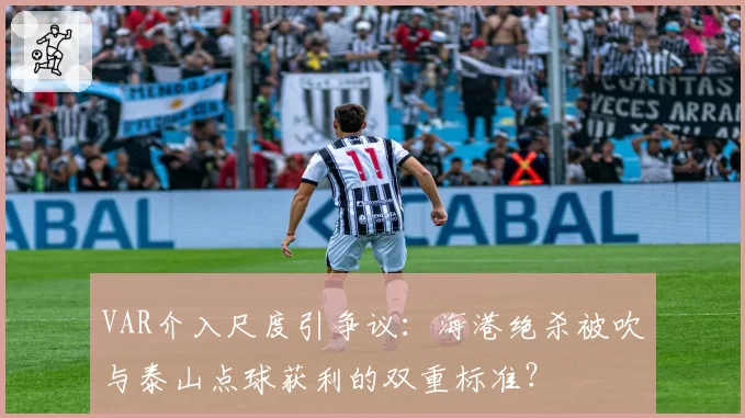 VAR介入尺度引争议：海港绝杀被吹与泰山点球获利的双重标准？