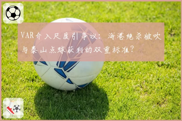VAR介入尺度引争议：海港绝杀被吹与泰山点球获利的双重标准？