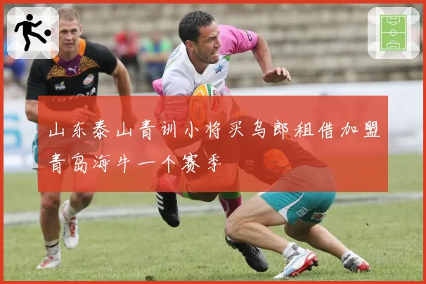 山东泰山青训小将买乌郎租借加盟青岛海牛一个赛季