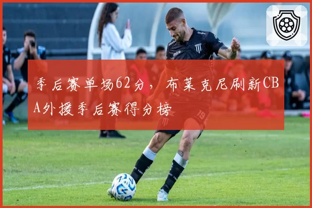 季后赛单场62分，布莱克尼刷新CBA外援季后赛得分榜