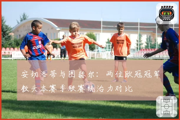 安切洛蒂与图赫尔:两位欧冠冠军教头本赛季联赛统治力对比