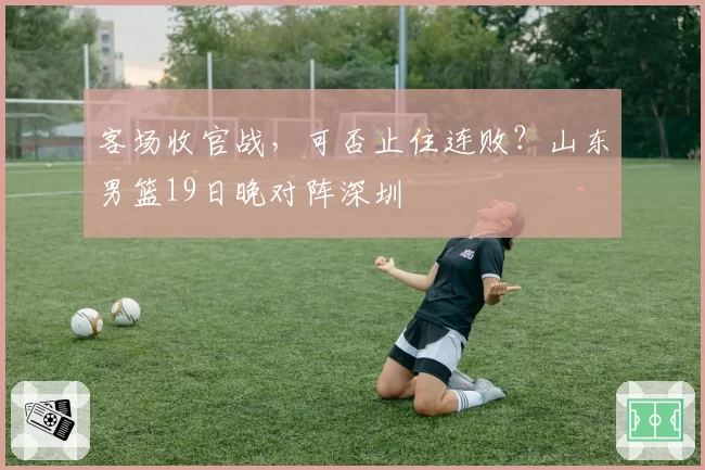 客场收官战，可否止住连败？山东男篮19日晚对阵深圳