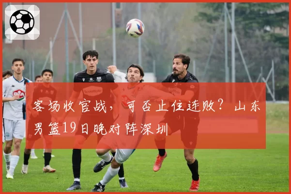 客场收官战，可否止住连败？山东男篮19日晚对阵深圳