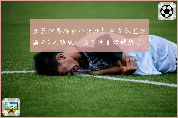 女篮世界杯分档出炉！中国队直接避开5大劲敌：这下冲击四强稳了