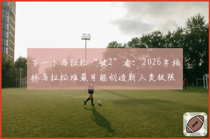 下一个马拉松“破2”者:2026年柏林马拉松谁最可能创造新人类极限?