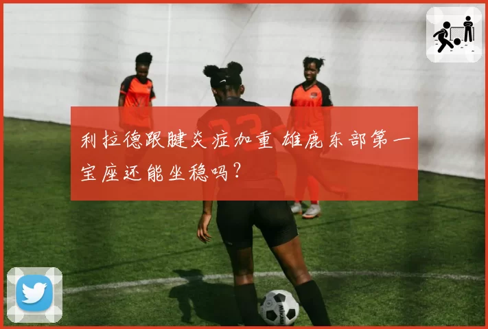 利拉德跟腱炎症加重 雄鹿东部第一宝座还能坐稳吗？