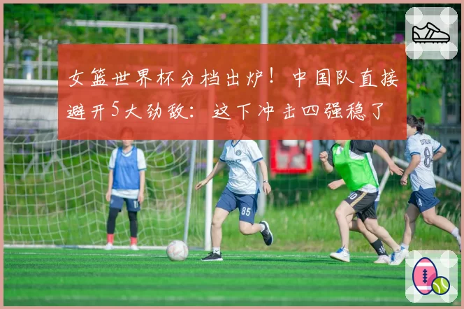 女篮世界杯分档出炉！中国队直接避开5大劲敌：这下冲击四强稳了