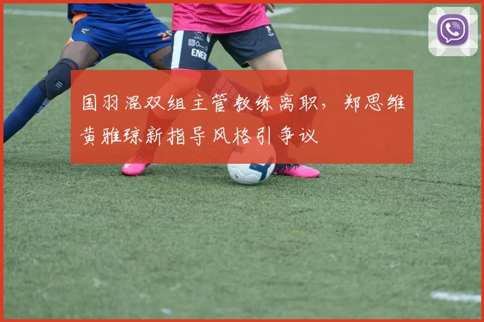 国羽混双组主管教练离职，郑思维黄雅琼新指导风格引争议