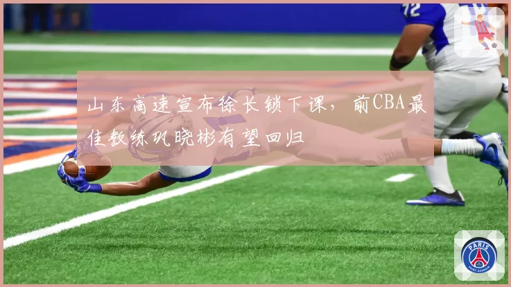 山东高速宣布徐长锁下课,前CBA最佳教练巩晓彬有望回归