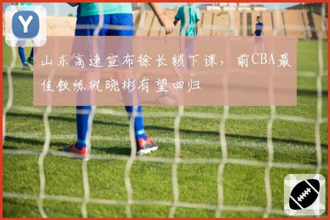 山东高速宣布徐长锁下课,前CBA最佳教练巩晓彬有望回归