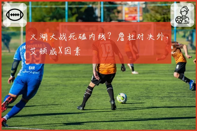 火湖大战死磕内线？詹杜对决外，艾顿成X因素